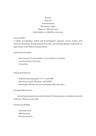 Resume
                                        Chika Go
                                     Aizuwakamatsu
                                   Fukushima, Japan
                                Phone no.- 090-xxxx-xxxx
                          Email address- s1190167@u-aizu.ac.jp


Career Profile:
A highly accomplished, skilled and knowledgeable computer science student with
extensive knowledge of programming and math, and technical English. Looking for an
opportunity in the field of creating website.


Professional strengths:


    ・I have powers of concentration, so I can stick to everything.
    ・I can do my best every time.
    ・I’m positive.




Technical Proficiency:


    ・Programming Languages: C, C++, and JAVA
    ・Operating systems: Windows, and LINUX
    ・Knowledge of Oracle, sql server,websphere,db2 and eclipse


Personal Achievements:


    I joined many projects about school festival, Christmas party and welcome party for
freshman. These was successful


Interest and Hobbies:


    ・Listening music
    ・Making meals
    ・Playing the piano
 
