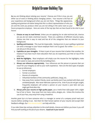 Helpful Resume Building Tips
So you are thinking about redoing your resume? Chances are if this is true, you are
either out of work or thinking about changing careers. Your resume is the face of
your experience and background when you are not there. Things like appearance,
spelling and grammar all matter being that this is a direct representation of who you
are and the work you produce when you are not sitting in the same room as your
future prospective employer. Here are some of the top tips that we have found to be vital in your
future:

   1.   Choose an easy to read format. Unless you are applying for an uber-technical job, chances
        are you do not need a technical resume. There are a plethora of different resumes types,
        choose one that is easy to read and has all of the categories that are relevant to your
        background.
   2.   Spelling and Grammar. This must be impeccable. Having errors in your spelling or grammar
        can send a message to your future employer that is not so good. Our online resume builder
        can aid you in this process.
   3.   Capitalize on your strengths. If there is part of your resume that is better than another, for
        instance if you have much more education than you do experience, put that on top of the
        other one.
   4.   Bold the highlights. Most employers will simply scan the resume for the highlights, make
        them easier to read, and control this by bolding them.
   5.   Always use references appropriately. Your references are the person or persons that can
        vouch for your integrity as well as your work experience. Here are the best types of people
        to use as references:
            o Former employers
            o Former co-workers
            o Owners of companies
            o Influential members of the community: politicians, clergy, etc.
            o Stay away from: random friends, never use family even if you worked with them, and
                unrelated people. Also never fabricate a person or lie. Even if you do not get caught,
                frequently employers will contact a person on your resume a year later and you
                might get fired after this.
   6.   Always print your resume on high quality paper, use a matte linen style paper with a slight
        hue of tan or bone. Stay away from too many colors, designs, etc. Unless this involves the
        use of your face, stay away from using a headshot.

Another great tip is to have someone who is a manager or owner of a company proof read your
resume before sending it out. Ask them for their honest opinion of your resume and accept their
feedback willingly. Our free resume builder can help with this.

If you take these tips and pay attention to the small details, chances are before you know it you will
find yourself working at the job of your dreams. Good luck in your search!
 