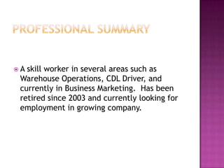 A skill worker in several areas such as
 Warehouse Operations, CDL Driver, and
 currently in Business Marketing. Has been
 retired since 2003 and currently looking for
 employment in growing company.
 