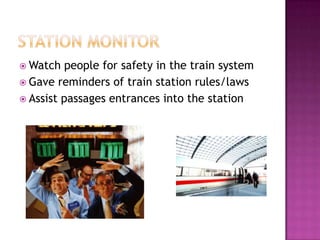  Watch  people for safety in the train system
 Gave reminders of train station rules/laws
 Assist passages entrances into the station
 