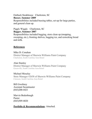 Outback Steakhouse Charleston, SC
Busser, Summer 2009
Responsibilities included bussing tables, set-up for large parties,
and general clean up.

Piggly Wiggly Charleston, SC
Bagger, Summer 2007
Responsibilities included bagging, store clean up (mopping,
sweeping, etc.), fronting shelves, bagging ice, and restocking bread
and milk.

References

Mike D. Conahan
District Manager of Sherwin Williams Paint Company
Charleston, South Carolina Area Retail

Alan Stanley
District Manager of Sherwin Williams Paint Company
Greenville, South Carolina Area Retail

Michael Moseley
Store Manager #2658 of Sherwin Williams Paint Company
Clemson, South Carolina Area Retail

Bill Gwaltney
Assistant Scoutmaster
(843)200-4421

Marvin Bedenbaugh
Pastor
(843)509-4020

Portfolio & Recommendations: Attached.
 