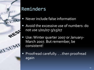 Reminders
 Never include false information
 Avoid the excessive use of numbers: do
  not use 1/01/07-3/15/07
 Use: Winter quarter 2007 or January-
  March 2007. But remember, be
  consistent!

 Proofread carefully. . ..then proofread
  again

                                            16
 
