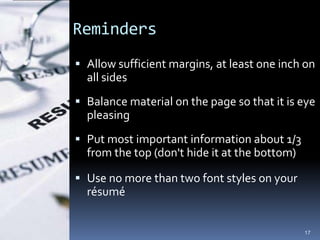 Reminders
 Allow sufficient margins, at least one inch on
  all sides
 Balance material on the page so that it is eye
  pleasing
 Put most important information about 1/3
  from the top (don't hide it at the bottom)

 Use no more than two font styles on your
  résumé


                                               17
 