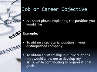 Job or Career Objective

 Is a short phrase explaining the position you
  would like

Example:

 To obtain a secretarial position in your
  distinguished company

 To obtain an internship in public relations
  that would allow me to develop my
  skills, while contributing to organizational
  goals
                                                 3
 