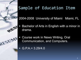 Sample of Education Item

2004-2008 University of Miami Miami, FL

 Bachelor of Arts in English with a minor in
  drama.

 Course work in News Writing, Oral
  Communication, and Computers.

 G.P.A.= 3.29/4.0


                                          6
 