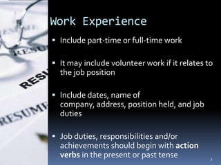 Work Experience
 Include part-time or full-time work

 It may include volunteer work if it relates to
  the job position

 Include dates, name of
  company, address, position held, and job
  duties

 Job duties, responsibilities and/or
  achievements should begin with action
  verbs in the present or past tense           7
 
