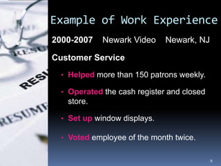 Example of Work Experience
2000-2007    Newark Video     Newark, NJ

Customer Service
  • Helped more than 150 patrons weekly.

  • Operated the cash register and closed
   store.

  • Set up window displays.

  • Voted employee of the month twice.


                                            8
 
