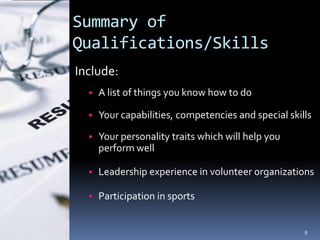 Summary of
Qualifications/Skills
Include:
  • A list of things you know how to do

  • Your capabilities, competencies and special skills

  • Your personality traits which will help you
    perform well

  • Leadership experience in volunteer organizations

  • Participation in sports


                                                    9
 