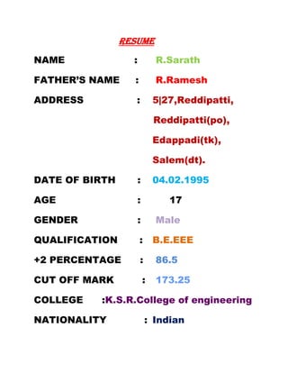 RESUME
NAME              :           R.Sarath

FATHER’S NAME     :           R.Ramesh

ADDRESS            :          5|27,Reddipatti,

                              Reddipatti(po),

                              Edappadi(tk),

                              Salem(dt).

DATE OF BIRTH         :       04.02.1995

AGE                :             17

GENDER                :       Male

QUALIFICATION         :       B.E.EEE

+2 PERCENTAGE         :       86.5

CUT OFF MARK              :   173.25

COLLEGE   :K.S.R.College of engineering

NATIONALITY               : Indian
 