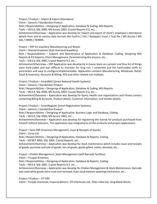 Project / Product – Import & Export Attendance
Client – Generic / Standardize Product
Role / Responsibilities – Designing of Application, Database & Coding, MIS Reports
Tools – VB 6.0, SQL 2000, MS Access 2003, Crystal Reports 9.2, etc...
Achievement/Overview – Application was develop for import and export of client’s employee’s attendance
details from and to various data formats like FoxPro / CSV / Notepad / Excel / Text file / MS Access / MS
SQL / DBMS / RDBMS.

Project – ERP for Jewellery Manufacturing and Retails
Client – Sheetal Kreations (Kiah Diamond Jewellery)
Role / Responsibilities – Support and Maintenance of Application & Database, Coding, Designing MIS
Reports & EIS Reports, Client Management, Parameterizing the process, etc...
Tools – VB 6.0, SQL 2000, Crystal Reports 9.2, etc...
Achievement/Overview – ERP Application was develop by in-house team as a project and thus lot of things
were hard-coded and was difficult to maintain for long run, I converted and the hard-coded stuffs to
parameters and easy to configure/implementable. Application contains Manufacturing, Wholesale, Retail,
Stock & Inventory, Accounts & Billing, POS and other related sub-modules.

Project / Product – SmartNHS (Smart National Health Systems)
Client – Generic / Standardize Product
Role / Responsibilities – Designing of Application, Database & Coding, MIS Reports
Tools – VB 6.0, SQL 2000, MS Access 2003, Crystal Reports 9.2, etc...
Achievement/Overview – Application was develop for Gyms, Health care organizations and Fitness centers
containing Billing & Accounts, Product details, Customer information, and Vendor details.

Project / Product – SmartRegister (Smart Registration Systems)
Client – Generic / Standardize Product
Role / Responsibilities – Designing of Application, Business Logic and Database, Coding.
Tools – VB 6.0, SQL 2000, MS Access 2003, etc...
Achievement/Overview – Application was develop for registering the license for products purchased from
Smooth Softech Solutions. This application was integrated to all the products and project applications.

Project – Semi ERP (Inventory Management, Issue & Receipts of Goods)
Client – Paras Ltd
Role / Responsibilities – Designing of Application, Database & Reports, Coding,
Tools – VB.NET 2005, SQL 2005, Crystal Reports, etc...
Achievement/Overview – Application was develop for stock maintenance which includes issue and receipts
of goods, purchase and sale of goods, loss of goods, goods gifted, stolen, donated, etc…

Project – Challan Management, Stock Management (with Barcode facilities)
Client – Tirupati Kreations
Role / Responsibilities – Designing of Application, Database & Reports, Coding,
Tools – VB 6.0, SQL 2005, Crystal Reports 9.2, etc...
Achievement/Overview – Application was develop for Challan Management & Stock Maintenance. Barcode
was used while goods were issue and received, Auto stock balance updating mechanism, etc…

Project / Product – CIT ERP
Client – Punjab Chemicals, Imperial Motors, STS Chemicals Ltd., Eftec India Ltd., King Metal Works
 