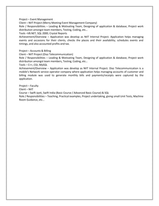 Project – Event Management
Client – NIIT Project (Merry Meeting Event Management Company)
Role / Responsibilities – Leading & Motivating Team, Designing of application & database, Project work
distribution amongst team members, Testing, Coding, etc…
Tools –VB.NET, SQL 2000, Crystal Reports
Achievement/Overview – Application was develop as NIIT Internal Project. Application helps managing
events and occasions for their clients, checks the places and their availability, schedules events and
timings, and also accounted profits and tax.

Project – Accounts & Billing
Client – NIIT Project (Diaz Telecommunication)
Role / Responsibilities – Leading & Motivating Team, Designing of application & database, Project work
distribution amongst team members, Testing, Coding, etc…
Tools – C++, CGI, MySQL
Achievement/Overview – Application was develop as NIIT Internal Project. Diaz Telecommunication is a
mobile’s Network service operator company where application helps managing accounts of customer and
billing module was used to generate monthly bills and payments/receipts were captured by the
application.

Project – Faculty
Client – NIIT
Course – Swift Jyoti, Swift India (Basic Course / Advanced Basic Course) & SQL
Role / Responsibilities – Teaching, Practical examples, Project undertaking, giving small Unit Tests, Machine
Room Guidance, etc…
 