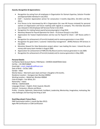Awards, Recognition & Appreciations:

    •   Recognition by voting from all employees in Organization for Domain Expertise, Solution Provider
        and Approachable individual in July 2012.
    •   CSAT – Customer Appreciation winner for consecutive 3 months (Sep-2011, Oct-2011 and Nov-
        2011).
    •   First Person to be interviewed by HR in Organization (for new HR Process imitated) for personal
        opinion on Organization and future roadmap with regards to company. This interview document
        was released in ESS (Employee Self Service) Portal in Oct 2010.
    •   Recognition for making fastest payroll processing engine in Aug 2010.
    •   Monetary Reward for Payroll Operation for Client – FG (Future Group) in July 2010.
    •   Appreciation for Fastest Implementation and Go Live for Payroll for Client – LKP Shares within 5
        days.
    •   Recognition for achievement of Form16 (module) and its revenue generation in June 2010.
    •   Recognition for good client / customer relationship management - (RHRS) Reliance HR Services in
        Feb 2010.
    •   Monetary Reward for Data Restoration project where I was leading the team. I shared the price
        money with every team member in August 2009.
    •   Appreciation for achievement of FMR (File My Return) and its revenue generation in July 2009.
    •   Recognition for achievement of Form16 (module) and its revenue generation in May 2009.


Personal Details:
Full Name/ Bank Account Name / PAN Name – DHIREN VASANTBHAI GALA
Cell No – +91 9967538649
Email Add – smart_dvg4u@rediffmail.com
Date of Birth – 16-Dec-1982
Gender – Male
Marital Status – Married 6 years back and have 1 Daughter of 8 months.
Residence Location – Goregaon (w), Mumbai 400062
Working Location – Malad (w), Mumbai 400064
Color & Height – Fair-White, 8.4
Nationality – Indian
PAN No – AEKPG4183N
Languages Known – English, Hindi, Gujarati, Marathi
Interest - Computers, Movies and Music
Profile - Creative, Optimistic, Determined, Confident, Leadership, Mentorship, Imaginative, motivating, like
new challenges and learning new thing as well


Road Map ahead / Future Plans:
PMP Examination within 1 month (by Nov 2012).
Agile PM Certification or CSM Certification
 