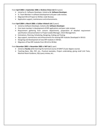 From April 2006 to September 2006 at Brahma Vision Ltd (0.6 years)
    Joined as Sr. Software Developer, Exited as Sr. Software Developer.
    Sr. Team Member in software development and peer code reviews.
    Migrated VB 6.0 Project to VB.Net, Code Reviews.
    Application support, maintenance and enhancements.

From April 2004 to March 2006 at Caliber Infotech Ltd (2 years)
    Joined as Software Developer, Exited as Sr. Software Developer.
    Core team member in development of ERP applications and peer code reviews
    Requirement gathering from concern departments, preparation of detailed requirement
       specification and presentation to Project Leader/Manager, Client Management.
    Estimations, Planning, Scheduling, Designing, Coding and Testing.
    App support, maintenance and enhancements for existing ERP modules Developed in VB 6.0.
    Designing and Development of new ERP modules in VB.Net.
    Migration of few ERP modules from VB 6.0 to VB.Net.

From December 2002 to November 2003 at NIIT Ltd (1 year)
    Joined as Faculty while learning the technical course of iGNIIT (3 year degree course).
    Teaching Basic, SQL, PAT, etc., Practical examples, Project undertaking, giving small Unit Tests,
       Machine Room Guidance, SQL query review, etc…
 