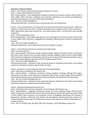 Experience / Projects in Detail:
Project – Client Specific enhancements & Implementation for I-Process
Client – I-Process (Back Office for ICICI Bank).
Role / Responsibilities – Client Management, Database enhancements, Business Analysis, Define Scope of
Work (SOW), Effort Estimation, Budgeting and Scheduling, Monitoring and Tracking of Development
Activities, BI Development with various MIS, End to End Delivery.
Tools - .NET 4.0, VS 2010, SQL2008, etc...
Achievement/Overview – Successful closure of project plan with client appreciation.

Project – Various Developments and Integration for Product (for New Product Launch Event) - {Web-Cam
Integration, Online Screening, Online Interview scheduling, Online Feedback, Online Letters Generation –
Offer, Appointment, New Joinee welcome kit - print with statutory forms - all these with email and SMS
integration}
Client – Internal Management team.
Role / Responsibilities – Stake holders Management, Seniors Management, Business Analysis, Define Scope
of Work (SOW), Effort Estimation, Budgeting and Scheduling, Monitoring and Tracking of Development
Activities.
Tools - .NET 4.0, VS 2010, SQL2008, etc...
Achievement/Overview – Event respected the success for changes in product.

Project – Form16 (Yearly report for tax certificate from Org to Emp)
Client – All Clients (almost) …
Role / Responsibilities –Architecture Design, Database Design, Defined Parameters Engine, Coordination
with Client Team/ internal Team, Business Analysis, Self-Value Additions, Define Scope of Work (SOW),
Effort Estimation, Budgeting and Scheduling, Monitoring and Tracking of Development Activities, End to
End Delivery. Digital Signature application for PDF Files generated as Form16.
Tools - .NET 4.0, VS 2010, SQL2008, etc...
Achievement/Overview – Attendance Rules processing (based on Attendance Cycle Dates and providing
output from attendance module to payroll module as input).

Project – Attendance – Payroll Integration (Pay Days Processing & Report)
Client –CMS, Rhenus (R-Logistics), SRL, Adhunik, etc…
Role / Responsibilities – Integration Architecture Design, Database Re-Design, Defined Rule Engine,
Coordination with Client Team, Requirement Gathering, Define Scope of Work (SOW), Effort Estimation
and Scheduling, Monitoring and Tracking of Development Activities, Documentation/User Manual etc.
Tools - .NET 4.0, VS 2010, SQL2008, SSRS, etc...
Achievement/Overview – Attendance Rules processing (based on Attendance Cycle Dates and providing
output from attendance module to payroll module as input).

Project – PMS (Payroll Management System) v3.0
Client – HDFC Bank, CMS, Go Airlines (India) Pvt. Ltd, Fitch Ratings, ACG Capsules, etc…
Role / Responsibilities – Integration Architecture Design, Use Cases, Database Design, Defined Payroll
Engine, Coordination with HDFC PAD Team, HDFC Bank Compliance, Requirement Gathering, Define Scope
of Work (SOW), Effort Estimation and Scheduling, Finance & Budgeting, Monitoring and Tracking of
Development Activities, Performed Code Reviews, BI Development, Documentation/User Manual etc.
Initially developed Payroll Engine for HDFC Bank and then made Generic as Product (configurable for n
number of clients),
Tools - .NET 2.0, VS 2005, Ajax, SQL 2005, SSRS, SSIS, Infrajistics 1.1/2.0, Mail Merge, Aspose, etc...
 