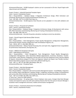 Achievement/Overview – 54,000 Employee’s salaries can be in processed in 20 mins. Payroll Engine with
robust Arrears and Tax Module

Project / Product – Upload & Download Template Engine
Client – Generic / Standardize Product.
Role / Responsibilities – Database Design / Integration Architecture Design, Effort Estimation and
Scheduling, Monitoring and Tracking of Development Activities, etc...
Tools - SQL 2005, .NET 2.0, VS 2005, Bulk Copy, etc...
Achievement/Overview – 42,500 (approx.) Excel Records can be uploaded in 2 mins with validation and
controls.

Project / Product – Perquisite & Tax Module
Client – Generic / Standardize Product.
Role / Responsibilities – Database Design / Integration Architecture Design, BI Development with various
MIS, Effort Estimation and Scheduling, Monitoring and Tracking of Development Activities, etc...
Tools - SQL 2005, SSRS, SSIS, etc...
Achievement/Overview – Accurate Perquisites calculation resulting to correct tax calculation.

Project – Payroll Program Code Review (Older Version)
Client – Cipla
Role / Responsibilities – Client Management, Project Quality Management, Configuration Management,
Code Review Checklist, Review of Application Code and Database Programs, etc...
Tools – VB 6.0, .NET 1.1, SQL 2005, SSRS, etc...
Achievement/Overview – Reduce Payroll Processing time and Cycle time, Suggested Server Up-gradation
for performance improvement, few bug fixes, etc…

Project – HRMIS & ELC (Employee Life Cycle)
Client – RHRS (Reliance HR Services)
Role / Responsibilities – Client Management, Team Management, Project Quality Management,
Configuration Management, Letter Generation Module (Appointment, Increment, Promotion, Transfer,
Confirmation, Salary Revision, Resignation and Exit with Full and Final Settlement (FnF)), Decision Making
BI Reports, Extraordinary program for Photo and Signature Upload and Report User friendly Interface,
Master Data Edition program access to client with sufficient Audit log, etc...
Tools - .NET 1.1, .NET 2.0, SQL 2005, Mail Merge, SSRS, etc...
Achievement/Overview – On-going Project.

Project / Product – Help Desk Management
Client – Generic / Standardize Product.
Role / Responsibilities – Integration with Communication Management System – Email/Mobile, Integration
with Escalation Matrix Management, Database Design / Integration Architecture Design, BI Development
with various MIS, Effort Estimation and Scheduling, Monitoring and Tracking of Development Activities.
Tools - .NET 2.0, VS 2005, SQL 2005, Ajax, SMTP, etc...
3rd Party Tool – Value First SMS software.
Achievement/Overview – On going project, Clients Employee raises query, Cnergyis Help Desk Manager
resolve and respond to query rose with extra-ordinary features like Pass the query to Account Manager /
escalation matrix management and email / mobile communication management.

Project / Product – Investments Declaration & Tax Module
Client – Generic / Standardize Product.
 