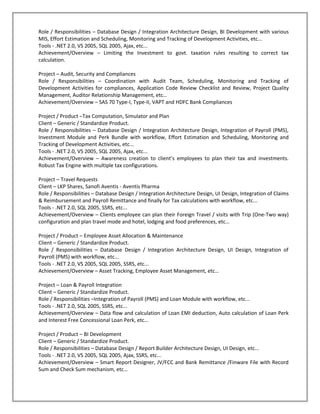 Role / Responsibilities – Database Design / Integration Architecture Design, BI Development with various
MIS, Effort Estimation and Scheduling, Monitoring and Tracking of Development Activities, etc...
Tools - .NET 2.0, VS 2005, SQL 2005, Ajax, etc...
Achievement/Overview – Limiting the Investment to govt. taxation rules resulting to correct tax
calculation.

Project – Audit, Security and Compliances
Role / Responsibilities – Coordination with Audit Team, Scheduling, Monitoring and Tracking of
Development Activities for compliances, Application Code Review Checklist and Review, Project Quality
Management, Auditor Relationship Management, etc…
Achievement/Overview – SAS 70 Type-I, Type-II, VAPT and HDFC Bank Compliances

Project / Product –Tax Computation, Simulator and Plan
Client – Generic / Standardize Product.
Role / Responsibilities – Database Design / Integration Architecture Design, Integration of Payroll (PMS),
Investment Module and Perk Bundle with workflow, Effort Estimation and Scheduling, Monitoring and
Tracking of Development Activities, etc...
Tools - .NET 2.0, VS 2005, SQL 2005, Ajax, etc...
Achievement/Overview – Awareness creation to client’s employees to plan their tax and investments.
Robust Tax Engine with multiple tax configurations.

Project – Travel Requests
Client – LKP Shares, Sanofi Aventis - Aventis Pharma
Role / Responsibilities – Database Design / Integration Architecture Design, UI Design, Integration of Claims
& Reimbursement and Payroll Remittance and finally for Tax calculations with workflow, etc...
Tools - .NET 2.0, SQL 2005, SSRS, etc...
Achievement/Overview – Clients employee can plan their Foreign Travel / visits with Trip (One-Two way)
configuration and plan travel mode and hotel, lodging and food preferences, etc…

Project / Product – Employee Asset Allocation & Maintenance
Client – Generic / Standardize Product.
Role / Responsibilities – Database Design / Integration Architecture Design, UI Design, Integration of
Payroll (PMS) with workflow, etc...
Tools - .NET 2.0, VS 2005, SQL 2005, SSRS, etc...
Achievement/Overview – Asset Tracking, Employee Asset Management, etc…

Project – Loan & Payroll Integration
Client – Generic / Standardize Product.
Role / Responsibilities –Integration of Payroll (PMS) and Loan Module with workflow, etc...
Tools - .NET 2.0, SQL 2005, SSRS, etc...
Achievement/Overview – Data flow and calculation of Loan EMI deduction, Auto calculation of Loan Perk
and Interest Free Concessional Loan Perk, etc…

Project / Product – BI Development
Client – Generic / Standardize Product.
Role / Responsibilities – Database Design / Report Builder Architecture Design, UI Design, etc...
Tools - .NET 2.0, VS 2005, SQL 2005, Ajax, SSRS, etc...
Achievement/Overview – Smart Report Designer, JV/FCC and Bank Remittance /Finware File with Record
Sum and Check Sum mechanism, etc…
 