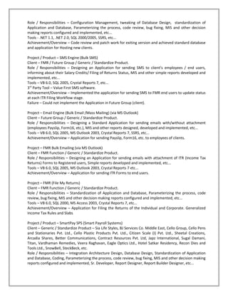 Role / Responsibilities – Configuration Management, tweaking of Database Design, standardization of
Application and Database, Parameterizing the process, code review, bug fixing, MIS and other decision
making reports configured and implemented, etc...
Tools - .NET 1.1, .NET 2.0, SQL 2000/2005, SSRS, etc...
Achievement/Overview – Code review and patch work for exiting version and achieved standard database
and application for Hosting new clients.

Project / Product – SMS Engine (Bulk SMS)
Client – FMR / Future Group / Generic / Standardize Product.
Role / Responsibilities – Designing an Application for sending SMS to client’s employees / end users,
informing about their Salary Credits/ Filing of Returns Status, MIS and other simple reports developed and
implemented, etc...
Tools – VB 6.0, SQL 2005, Crystal Reports 7, etc...
3rd Party Tool – Value First SMS software.
Achievement/Overview – Implemented the application for sending SMS to FMR end users to update status
at each ITR Filing Workflow stage.
Failure – Could not implement the Application in Future Group (client).

Project – Email Engine (Bulk Email /Mass Mailing) (via MS Outlook)
Client – Future Group / Generic / Standardize Product.
Role / Responsibilities – Designing a Standard Application for sending emails with/without attachment
(employees Payslip, Form16, etc.), MIS and other reports designed, developed and implemented, etc...
Tools – VB 6.0, SQL 2005, MS Outlook 2003, Crystal Reports 7, SSRS, etc...
Achievement/Overview – Application for sending Payslip, Form16, etc. to employees of clients.

Project – FMR Bulk Emailing (via MS Outlook)
Client – FMR Function / Generic / Standardize Product.
Role / Responsibilities – Designing an Application for sending emails with attachment of ITR (Income Tax
Returns) Forms to Registered users, Simple reports developed and implemented, etc...
Tools – VB 6.0, SQL 2005, MS Outlook 2003, Crystal Reports 7 etc...
Achievement/Overview – Application for sending ITR Forms to end users.

Project – FMR (File My Returns)
Client – FMR Function / Generic / Standardize Product.
Role / Responsibilities – Standardization of Application and Database, Parameterizing the process, code
review, bug fixing, MIS and other decision making reports configured and implemented, etc...
Tools – VB 6.0, SQL 2000, MS Access 2003, Crystal Reports 7, etc...
Achievement/Overview – Application for Filing the Returns of the Individual and Corporate. Generalized
Income Tax Rules and Slabs

Project / Product – SmartPay SPS (Smart Payroll Systems)
Client – Generic / Standardize Product – Sia Life Styles, BJ Services Co. Middle East, Cello Group, Cello Pens
and Stationaries Pvt. Ltd., Cello Plastic Products Pvt. Ltd., Citizen Scale (I) Pvt. Ltd., Sheetal Creations,
Arcadia Shares, Better Communications, Contract Resources Pvt. Ltd, Japz International, Sugal Damani,
Titan, Vardhaman Remedies, Veera Raghavan, Eagle Optics Ltd., Hotel Satkar Residency, Recon Dies and
Tools Ltd., SnowBell, SteckBeck, etc.
Role / Responsibilities – Integration Architecture Design, Database Design, Standardization of Application
and Database, Coding, Parameterizing the process, code review, bug fixing, MIS and other decision making
reports configured and implemented, Sr. Developer, Report Designer, Report Builder Designer, etc...
 
