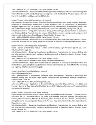 Tools – VB 6.0, SQL 2000, MS Access 2003, Crystal Reports 9.2, etc...
Achievement/Overview – Application of Payroll Management (SmartPay) for HR which includes Integrated
Time & Attendance (with Rule Builder), Leave Management (with Rule Builder), TDS, Loan Mgmt., etc. with
Payroll (A single EXE is used by more than 500 clients).

Project / Product – SmartPLS (Smart Photo Lab Systems)
Client – Generic / Standardize Product – Darshan Photo Studio, Chirag Studio, Sundaram Video Shooting &
Photo Lab Ltd., Arihant Photo, Nirav Studio, 3D Studio, Aishwarya Color Lab, Anant Digital Lab, Balaji Photo
Shoppee, Digital Bell Color Lab & Studio, FOTO Group, Galaxy Video Shooting & Photography, Laxmi Color
Lab, Mahavir Photo Image, Mac Digital Bell Photo Lab, Suzica Color Laboratory, Umang Color Lab, etc.
Role / Responsibilities – Integration Architecture Design, Database Design, Standardization of Application
and Database, Coding, Parameterizing the process, MIS and other decision making reports configured and
implemented, Sr. Developer, Report Designer, Report Builder Designer, etc...
Tools – VB 6.0, SQL 2000, MS Access 2003, Crystal Reports 9.2, etc...
Achievement/Overview – Application of (PLS) Photo Lab System with integrated Stock-Inventory Control,
Production, Planning and Processing, Billing and Accounting (A single EXE is used by more than 500 clients).

Project / Product – SmartTDS (Smart Tds Systems)
Client – Generic / Standardize Product – Better Communications, Logic Transware (I) Pvt. Ltd., Saina
Industries, Citizen, Japz, etc...
Role / Responsibilities – Designing of Application and Database, Parameterizing the process, Coding, MIS
and other decision making reports configured and implemented, Sr. Developer, Report Designer, Report
Builder Designer, etc...
Tools – VB 6.0, SQL 2000, MS Access 2003, Crystal Reports 9.2, etc...
3rd Party Tool – NSDL FVU (File Verification Utility) File creator and Validator.
Achievement/Overview – Application of (SmartTDS) Tax Deduction At Source (Tds Deduction Entries and
Challan Entries, Generating Statutory Statements in Excel and Notepad as per NSDL. Module for importing
and exporting data from excel and notepad).

Project –SmartDairy (Smart Dairy System Systems)
Client – Ghaswala Dairy Farm
Role / Responsibilities – Requirement Gathering, Client Management, Designing of Application and
Database, Coding, MIS and other simple reports configured and implemented Revenue Generation &
Collection from Client, etc...
Tools – VB 6.0, MS Access 2003, Crystal Reports 9.2, etc...
Achievement/Overview – Application of (SmartDairy) Dairy System for Ghaswala Dairy Farm (Stock and
Inventory Control for Raw Material and Finished Goods, Milk Production, Planning and Processing, Billing
and Accounting Modules).

Project / Product – SmartBill (Smart Billing Systems)
Client – Generic / Standardize Product – Asha Caterers, Atul and Kashinath Associates, E J Services, Forram
Restaurant Pvt. Ltd., Handiman Services Ltd., Hotel Blue Diamond, Innovision Opticals, Intracity Courier
Services, Mahudi Kreations, Moorthy & Associates, Prime Diamonds Pvt. Ltd., Prompt Labour Services,
Prompt Personnel Services, Specialiy Restaurants Pvt. Ltd., Vijay Diamonds India Pvt. Ltd., Eagle I Guards,
Shashi Services, etc...
Role / Responsibilities – Designing of Application and Database, Parameterizing the process, Coding, MIS
and other decision making reports configured and implemented, Sr. Developer, Report Designer, Report
Builder Designer, etc...
Tools – VB 6.0, SQL 2000, MS Access 2003, Crystal Reports 9.2, etc...
 