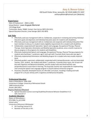 Amy A. Bowar-Litten
                                             418 South Parker Drive, Janesville, WI 53545 (608) 371-3207
                                                                anthonydlitten@hotmail.com [Website]


Experience
Date of Employment : 2000 to 2003
School District: Lewis Angapak Memorial
119 Village Road
Tuntutuliak, Alaska 99680 Contact: Pam Vernor (907) 256-2415,
Special Education Director, Linae Saenger (907) 543-4870

Job Title
       Effectively used case management skills to: Collaborate, cooperate in reviewing and writing Individual
        Education goals and objectives and Individual Education plans for students with disabilities.
       Effectively used case management skills to: Collaborate and cooperate with Individual Education Plan
        team members to discuss if a student meets eligibility requirements for a student with disabilities.
       Collaborated, cooperated with Specialists: Speech and Language, Occupational Therapy, Physical
        Therapy, Vision Specialist, Orientation and Mobility Specialist via phone, once a month in person to
        discuss progress in the programs for students with disabilities.
       Effectively implemented Speech and Language, Occupational Therapy, Physical Therapy programs for
        students who had Down ’s syndrome, age 9, and a girl with Traumatic Brain Injury who was age 8.
       Effectively implemented Orientation and Mobility program for a student who was visually impaired-
        blind.
       Effectively guided, supervised, collaborated, cooperated with 4 paraprofessionals, and one Associated
        Teacher. Each student, the student with Down ’s syndrome, Traumatic Brain Injury, the 14 year old
        boy with Cognitive and Behavioral disability, and the student who was blind had their own
        paraprofessional to assist them in learning. The Associate Teacher was responsible for implementing
        and running the Speech and Language program in (Yup’ik Eskimo) immersion program.
       Assessed, evaluated, developed lessons of a life skills curriculum, including a reading and math
        program for a 14 year old boy with a Cognitive and Behavioral Disability.


Professional Education
Dates of Attendance: 1996-1999
University or College: University of Minnesota Duluth
1049 University Drive
Duluth, MN 55812
Degree/Diploma Obtained
       Special Education License Learning Disabilities/Emotional Behavior Disabilities K-12
        GPA: Overall 3.7
Academic Education
Dates of Attendance :
9/1/1984 To 6/1/1990
School name
University of Wisconsin Whitewater
     Art Teaching License K-12
     Bachelor of Fine Arts in Art



                                                                                                                 3
 