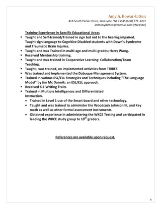 Amy A. Bowar-Litten
                               418 South Parker Drive, Janesville, WI 53545 (608) 371-3207
                                                  anthonydlitten@hotmail.com [Website]

    Training Experience in Specific Educational Areas
   Taught and Self-trained/Trained in sign but not to the hearing impaired.
    Taught sign language to Cognitive Disabled students with Down’s Syndrome
    and Traumatic Brain Injuries.
   Taught and was Trained in multi-age and multi-grades; Harry Wong.
   Received Mentorship training.
   Taught and was trained in Cooperative Learning: Collaboration/Team
    Teaching.
   Taught, was trained, an implemented activities from TRIBES
   Was trained and implemented the Dubuque Management System.
   Trained in various ESL/ELL Strategies and Techniques including "The Language
    Model" by Jim Mc Dormik: an ESL/ELL approach.
   Received 6-1 Writing Traits
   Trained in Multiple Intelligences and Differentiated
    Instruction.
     Trained in Level 1 use of the Smart board and other technology.
     Taught and was trained to administer the Woodcock Johnson III, and Key
       math as well as other formal assessment instruments.
     Obtained experience in administering the WKCE Testing and participated in
       leading the WKCE study group to 10th graders.



                       References are available upon request.




                                                                                             4
 
