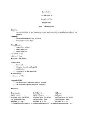 Sonia Medina

                                               610 W Waddell St.

                                                Selma N.C 27576

                                                 (919) 985-3991

                                             Sony_1594@yahoo.com

Objective:
        Community college for two years then a transfer to a University to pursue a bachelor’s degree as a
        pediatric.
Education:
        Smithfield-Selma High school N.C 09/12
        Expected Graduation 06/13

Related Courses:
        Health Team Relations
        Health Sciences I
        Health Sciences II
 Spanish III Honors
 Spanish IV Honors
 Teachers Cadet Honors

Skills/Abilities:
         Teamwork
         Bilingual (Spanish and English)
         CPR Certified
         Volunteering on Special Olympics’
  Understanding
 Interpersonal Skills

Honors/Activities:
       HOSA (Health Occupations Students of America)
       SADD (Students against Destructive Decisions)

References:

Grace Jackson                   Daniel Barrett                    Pat Deese
English Teacher                 English IV Teacher                RN/Teacher
Smithfield-Selma High School    Smithfield-Selma High School      Smithfield-Selma High School
700 Booker Diary Road           700 Booker Diary Road             700 Booker Diary Road
Smithfield N.C. 27577           Smithfield, NC 27577              Smithfield, NC 27577
Gracejackson@johnston.k12.nc.us Danielbarrett@johnston.k12.nc.us Patdeese@johnston.k12.nc.u
 