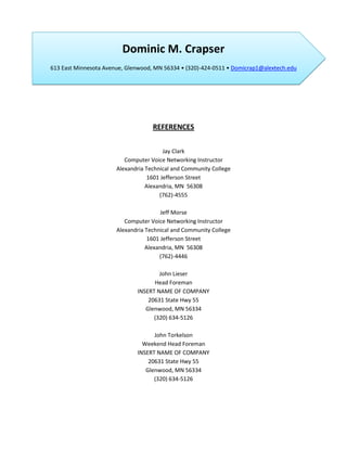 Dominic M. Crapser
613 East Minnesota Avenue, Glenwood, MN 56334 • (320)-424-0511 • Domicrap1@alextech.edu




                                    REFERENCES

                                         Jay Clark
                          Computer Voice Networking Instructor
                       Alexandria Technical and Community College
                                   1601 Jefferson Street
                                  Alexandria, MN 56308
                                       (762)-4555

                                        Jeff Morse
                          Computer Voice Networking Instructor
                       Alexandria Technical and Community College
                                   1601 Jefferson Street
                                  Alexandria, MN 56308
                                       (762)-4446

                                      John Lieser
                                    Head Foreman
                              INSERT NAME OF COMPANY
                                  20631 State Hwy 55
                                 Glenwood, MN 56334
                                    (320) 634-5126

                                    John Torkelson
                                Weekend Head Foreman
                              INSERT NAME OF COMPANY
                                  20631 State Hwy 55
                                 Glenwood, MN 56334
                                    (320) 634-5126
 