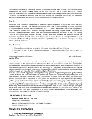 tachograph and towing etc. Managing, monitoring and developing a team of drivers. Involved in strategic
development and strategy making. Being the first point of contact for all drivers. Making sure that all
transport fleet vehicles are properly maintained and serviced. Maintaining accurate administrative records.
Organizing vehicle checks. Resolving and managing queries and complaints courteously and efficiently.
Appraising staff performance and also taking disciplinary measures when required.

Security:

Visible and deter crime with their presence. They must try their best effort to protect and secure the area.
Supervise, inspect and check the premises on a routine basis. Look for any tampering, intrusions, deviations
or suspicious events. Monitor the access of visitor on CCTV Camera. Report the same to the management.
Take care of the people, assets, property, buildings, vehicles, machinery, supplies, stocks, equipment and
products. To lock the windows, doors, gates and sheds at all times when not in use. To check the identity
cards of those (employees, vendors, workers, visitors) who enter and exit the premises. Inspect the
machinery, equipment, security alarms and safety devices to ensure they are in working condition. To work
as a team with the security guards and patrolmen. Expected to know self defense techniques and help
others with skills, if required.

Key Achievements:

    •    Managed communications security for 300 people without any adverse incidents.
    •    Improved accuracy of reports by eliminating errors of previous incumbent from two per report to
         zero.

International Medical Corps (Kandhkot)                                                            Nov, 2012 – Present
Logistics Officer

          Provide to supervisor the support to assist with the delivery of, and implementation of, all logistics support
systems according to IMC Logistics policies and procedures. Work with y supervisor to provide input to planning for
procurements and the provision of advice to those making a procurement request, then assist with the processing of
such requests in accordance with IMC policies and procedures, in a transparent, accountable and cost effective
manner. Assist with ensuring that all procurements are managed, tracked and recorded. Assist the supervisor with local
market surveys, to gain knowledge of the availability and price of local items.
Assist the supervisor with engagement with freight forwarding agencies, freight handling/clearance agents, and local
Customs, to ensure that cargo is managed at all points of the supply chain. Assist with the proactive tracking of all
medical supplies, equipment, materiel and food in transit, through its receipt, storage, and onward distribution. Assist
with the timely reporting on stock status, to help Program staff with planning of stock replenishment and, support
Program staff to verify that distribution has occurred according to the intentions and plans of supervisor, donors, IMC.
Assist with the management of all matters logistics relating to transport and fuel management, to develop
understanding of fleet management procedures, to include ensuring that the fleet is asset managed correctly, being
driven safely, maintained appropriately. Assist with ensuring that the usage of fuel is correctly managed, and logged
and recorded. Raise issues to the supervisor on security-related transport issues, such as booking in/out, radios etc and
assist with addressing them. Assist the supervisor to all matters logistics regarding satellite communications and radio
communications to develop understanding of field comms issues.

 E DUCATI ON & TRAINING
     Bachelors of Arts, Jan, 2004 – Dec,2005
     UNIVERSITY OF Sindh Jamshoro

    Diploma of Informational Technology- March,2003 -March, 2004
    Infotech Shikarpur Sindh

TRAINING AND CERTIFICATIONS

    •    Badin Rural Development Society-Badin
Duration: 1 Day - (From 10 April 2012 to 11 April 2012)
 