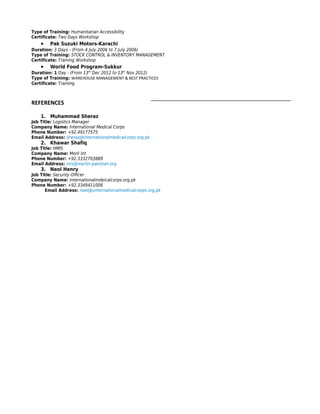 Type of Training: Humanitarian Accessibility
Certificate: Two Days Workshop
    •   Pak Suzuki Motors-Karachi
Duration: 3 Days - (From 4 July 2006 to 7 July 2006)
Type of Training: STOCK CONTROL & INVENTORY MANAGEMENT
Certificate: Training Workshop
    •   World Food Program-Sukkur
Duration: 1 Day - (From 13th Dec 2012 to 13th Nov 2012)
Type of Training: WAREHOUSE MANAGEMENT & BEST PRACTICES
Certificate: Training



REFERENCES

    1. Muhammad Sheraz
Job Title: Logistics Manager
Company Name: International Medical Corps
Phone Number: +92.49177575
Email Address: sheraz@internationalmedicalcorps.org.pk
    2. Khawar Shafiq
Job Title: HMIS
Company Name: Merli Int
Phone Number: +92.3332703889
Email Address: mis@merlin-pakistan.org
    3. Neol Henry
Job Title: Security Officer
Company Name: Internationalmdeicalcorps.org.pk
Phone Number: +92.3349411006
      Email Address: noel@unternationalmedicalcoeps.org.pk
 