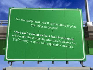 For this assignment, you’ll need to first complete your blog assignment.  Once you’ve found an ideal job advertisement  and thought about what the advertiser is looking for, you’re ready to create your application materials. 