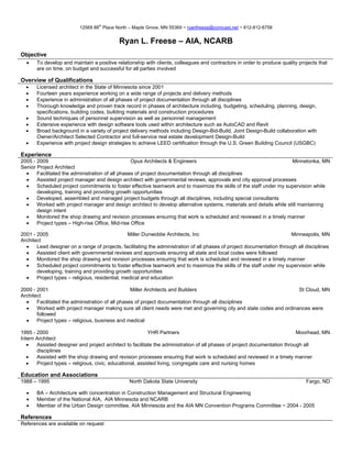 th
                          12569 88 Place North – Maple Grove, MN 55369 ~ ryanfreese@comcast.net ~ 612-812-6758


                                            Ryan L. Freese – AIA, NCARB
Objective
  •    To develop and maintain a positive relationship with clients, colleagues and contractors in order to produce quality projects that
       are on time, on budget and successful for all parties involved

Overview of Qualifications
  •    Licensed architect in the State of Minnesota since 2001
  •    Fourteen years experience working on a wide range of projects and delivery methods
  •    Experience in administration of all phases of project documentation through all disciplines
  •    Thorough knowledge and proven track record in phases of architecture including, budgeting, scheduling, planning, design,
       specifications, building codes, building materials and construction procedures
  •    Sound techniques of personnel supervision as well as personnel management
  •    Extensive experience with design software tools used within architecture such as AutoCAD and Revit
  •    Broad background in a variety of project delivery methods including Design-Bid-Build, Joint Design-Build collaboration with
       Owner/Architect Selected Contractor and full-service real estate development Design-Build
  •    Experience with project design strategies to achieve LEED certification through the U.S. Green Building Council (USGBC)

Experience
2005 - 2009                                       Opus Architects & Engineers                                         Minnetonka, MN
Senior Project Architect
  •    Facilitated the administration of all phases of project documentation through all disciplines
  •    Assisted project manager and design architect with governmental reviews, approvals and city approval processes
  •    Scheduled project commitments to foster effective teamwork and to maximize the skills of the staff under my supervision while
       developing, training and providing growth opportunities
  •    Developed, assembled and managed project budgets through all disciplines, including special consultants
  •    Worked with project manager and design architect to develop alternative systems, materials and details while still maintaining
       design intent
  •    Monitored the shop drawing and revision processes ensuring that work is scheduled and reviewed in a timely manner
  •    Project types – High-rise Office, Mid-rise Office

2001 - 2005                                      Miller Dunwiddie Architects, Inc                                        Minneapolis, MN
Architect
  •    Lead designer on a range of projects, facilitating the administration of all phases of project documentation through all disciplines
  •    Assisted client with governmental reviews and approvals ensuring all state and local codes were followed
  •    Monitored the shop drawing and revision processes ensuring that work is scheduled and reviewed in a timely manner
  •    Scheduled project commitments to foster effective teamwork and to maximize the skills of the staff under my supervision while
       developing, training and providing growth opportunities
  •    Project types – religious, residential, medical and education

2000 - 2001                                       Miller Architects and Builders                                      St Cloud, MN
Architect
  •    Facilitated the administration of all phases of project documentation through all disciplines
  •    Worked with project manager making sure all client needs were met and governing city and state codes and ordinances were
       followed
  •    Project types – religious, business and medical

1995 - 2000                                                YHR Partners                                                     Moorhead, MN
Intern Architect
   •   Assisted designer and project architect to facilitate the administration of all phases of project documentation through all
       disciplines
   •   Assisted with the shop drawing and revision processes ensuring that work is scheduled and reviewed in a timely manner
   •   Project types – religious, civic, educational, assisted living, congregate care and nursing homes

Education and Associations
1988 – 1995                                     North Dakota State University                                                   Fargo, ND

  •    BA – Architecture with concentration in Construction Management and Structural Engineering
  •    Member of the National AIA, AIA Minnesota and NCARB
  •    Member of the Urban Design committee, AIA Minnesota and the AIA MN Convention Programs Committee ~ 2004 - 2005

References
References are available on request
 