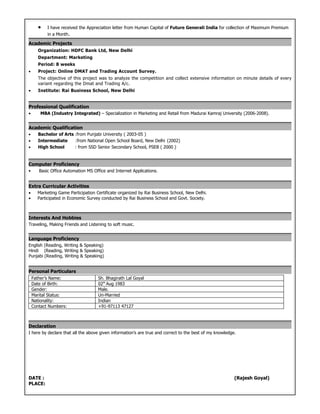 •    I have received the Appreciation letter from Human Capital of Future Generali India for collection of Maximum Premium
           in a Month.

Academic Projects
      Organization: HDFC Bank Ltd, New Delhi
      Department: Marketing
      Period: 8 weeks
•      Project: Online DMAT and Trading Account Survey.
      The objective of this project was to analyze the competition and collect extensive information on minute details of every
      variant regarding the Dmat and Trading A/c.
•      Institute: Rai Business School, New Delhi


Professional Qualification
•       MBA (Industry Integrated) – Specialization in Marketing and Retail from Madurai Kamraj University (2006-2008).


Academic Qualification
•     Bachelor of Arts :from Punjabi University ( 2003-05 )
•     Intermediate     :from National Open School Board, New Delhi (2002)
•     High School      : from SSD Senior Secondary School, PSEB ( 2000 )


Computer Proficiency
•      Basic Office Automation MS Office and Internet Applications.


Extra Curricular Activities
•     Marketing Game Participation Certificate organized by Rai Business School, New Delhi.
•     Participated in Economic Survey conducted by Rai Business School and Govt. Society.



Interests And Hobbies
Traveling, Making Friends and Listening to soft music.


Language Proficiency
English (Reading, Writing & Speaking)
Hindi (Reading, Writing & Speaking)
Punjabi (Reading, Writing & Speaking)


Personal Particulars
    Father’s Name:                  Sh. Bhagirath Lal Goyal
    Date of Birth:                  02th Aug 1983
    Gender:                         Male.
    Marital Status:                 Un-Married
    Nationality:                    Indian
    Contact Numbers:                +91-97113 47127



Declaration
I here by declare that all the above given information’s are true and correct to the best of my knowledge.




DATE :                                                                                                   (Rajesh Goyal)
PLACE:
 