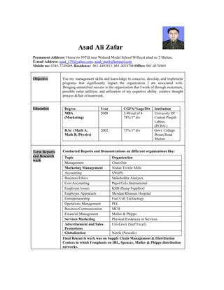 Asad Ali Zafar
Permanent Address: House no 507B near Waheed Model School Willayat abad no 2 Multan.
E-mail Address: asad_179@yahoo.com, asad_star4@hotmail.com
Mobile no: 0345-7249485, Residence: 061-4483811, 061-4018798 Office: 061-4576969


Objective         Use my management skills and knowledge to conceive, develop, and implement
                  programs that significantly impact the organization I am associated with.
                  Bringing unmatched success to the organization that I work of through maximum,
                  possible value addition, and utilization of my cognitive ability, creative thought
                  process &flair of teamwork.


Education          Degree                  Year            CGPA/%age/Div        Institution
                   MBA                     2008            3.40/out of 4        University Of
                   (Marketing)                             78%/1st div          Central Punjab
                                                                                Lahore.
                                                                                (PCBA )
                   B.Sc (Math A,           2005            73%/1st div          Govt. Collage
                   Math B, Physics)                                             Bosan Road
                                                                                Multan


Term Reports      Conducted Reports and Demonstrations on different organizations like:
and Research       Topic                        Organization
work
                   Management                   Chen One
                   Marketing Management         Nishat Textile Mills
                   Accounting                   SNGPL
                   Business Ethics              Stakeholder Analysis
                   Cost Accounting              Pepsi Cola International
                   Employee Issues              KSB (Pump Supplies)
                   Employee Appraisals          Shoukat Khanum Hospital
                   Entrepreneurship             Fuel Cell Technology
                   Operations Management        PEL
                   Business Communication       MCB
                   Financial Management         Muller & Phipps
                   Services Marketing           Physical Evidences in Services
                   Advertisement and Sales      Uni-Lever (Surf Excel)
                   Promotions
                   Globalization                Nestle (Nescafe)
                  Final Research work was on Supply Chain Management & Distribution
                  Centers in which I emphasis on IBL, Spencer, Muller & Phipps distribution
                  networks.
 