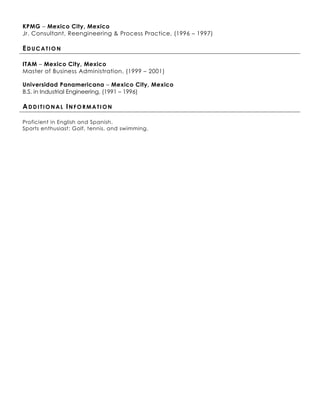 KPMG – Mexico City, Mexico
Jr. Consultant, Reengineering & Process Practice, (1996 – 1997)

EDUCATION

ITAM – Mexico City, Mexico
Master of Business Administration, (1999 – 2001)

Universidad Panamericana – Mexico City, Mexico
B.S. in Industrial Engineering, (1991 – 1996)

ADDITIONAL INFORMATION

Proficient in English and Spanish.
Sports enthusiast: Golf, tennis, and swimming.
 
