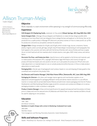 DES GN



Allison Truman-Mejia
Graphic Designer
                            Objective
1310 W. Orlando St.         Work creatively in a team environment while operating in my strength of communicating effectively.
Broken Arrow, OK 74011
T 918 994 6074              Experience
C 479 530 7310
allisonmejia610@gmail.com   Gift Designer III | DaySpring Cards, subsidiary of Hallmark | Siloam Springs, AR | Aug 2005-Nov 2009
                            Senior Designer Role—Manage inhouse designers and freelancers to create the best design possible while
                            meeting our time lines. Teach and train designers how to design formats and apply art to the format that can be
                            produced into a usable product. Manage EPP (electronic pre-press) trainees on how to create proofs, set up files
                            for production, and send out job packets overseas for production.
                            Designer Role—Design templates for 3D gifts and 2D gifts which include mugs, tea sets, ornaments, frames,
                            jewelry, magnets, plush, journals, gift bags, and gift wrap. Create designs incorporating art and typography that
                            both appeal to the customer and marry well with the format. Familiar with various finishes and how to apply
                            the art on both hard and soft line materials which include ceramics, resin, glass, MDF, metal, canvas, and various
                            fabrics.
                            Electronic Pre-Press and Production Role—Specify how art will be applied to the format and materials used
                            to create product. Incorporate UPCs, copyright information, legal information, and country of origin on
                            products. Create line boards and color proofs to be sent out in job packets for production. Proof colors and
                            make adjustments on materials based on cost on sample productions. Visit factories in China to make product
                            adjustments to match proofs.
                            Packaging Role—Decide type of packaging for each product based on cost and shipping. Create graphics that
                            coordinate and compliment the product best.
                            Art Director and Creative Manager | Wal-Mart Home Office | Bentonville, AR | June 2003-Aug 2005
                            Packaging Art Director—Art direct and manage creative agencies and merchandise suppliers on art
                            adaptations and photography for packaging. Research trends and devise creative solutions in a cost efficient
                            manner to increase sales for private label brands. Devise and administer creative packaging time lines for Product
                            Development and Merchandising. Develop target proofs for consistent print production. Adapt art to various
                            packaging templates in order to produce a style guide.
                            Product Creative Manager—Draw technical specifications for apparel and seasonal hard line products. Create
                            prints in repeat and icons for seasonal items. Collaborate with Brand Team on what materials and fabrics should
                            be used for adapting art onto product.


                            Education
                            1999 - 2003
                            John Brown University
                            Bachelors in Graphic Design with a minor in Marketing. Graduated Cum Laude.
                            2003-2004
                            Wal-Mart Classes
                            Time management and Planning, Personality Assessment, Career Development


                            Skills and Software Programs
                            Adobe - PhotoShop CS3, Illustrator CS3, InDesign CS3; Microsoft - Word, Powerpoint, Excel, and Outlook
 