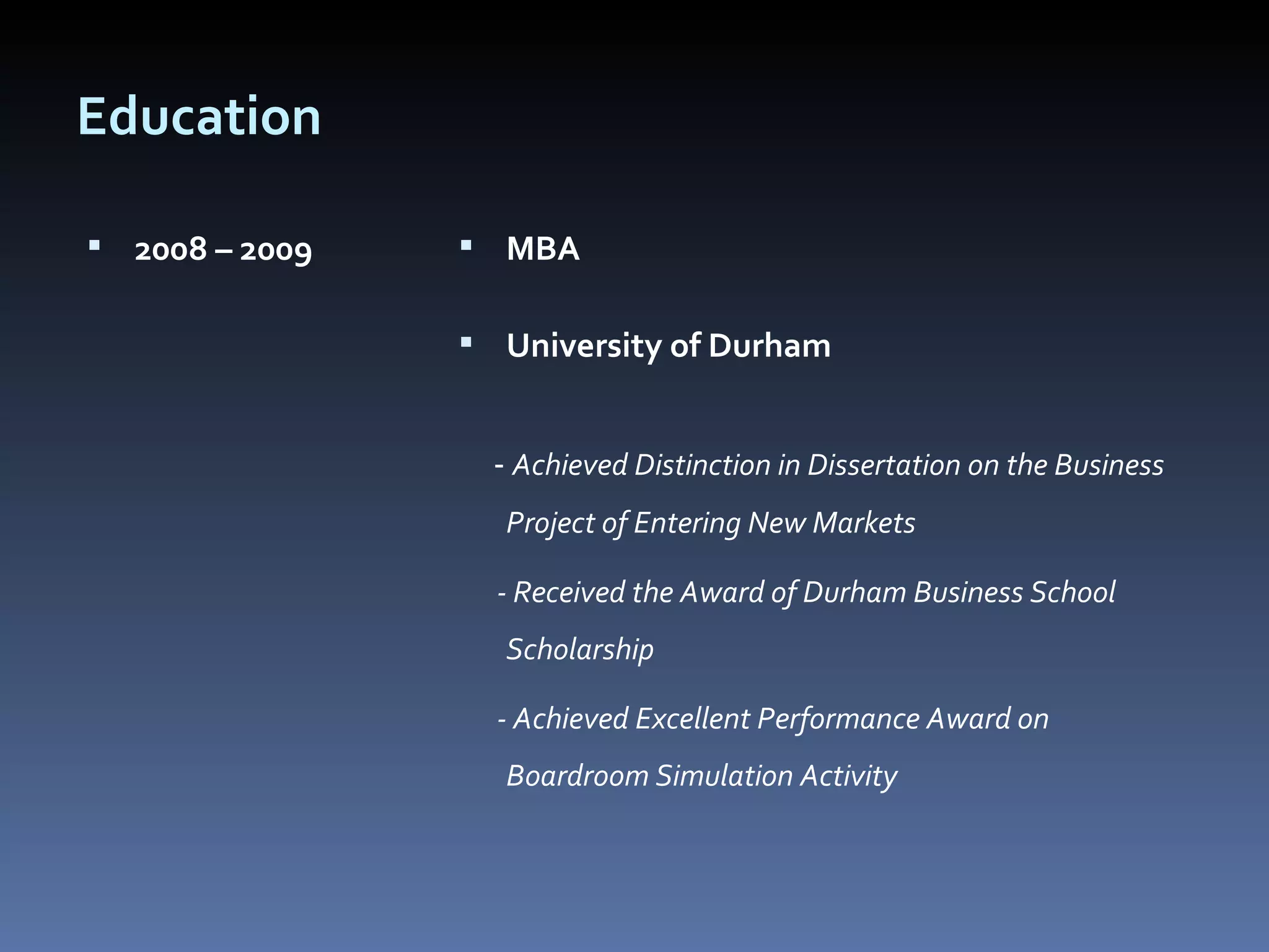Education 2008 – 2009  MBA  University of Durham  -  Achieved Distinction in Dissertation on the Business Project of Entering New Markets - Received the Award of Durham Business School Scholarship - Achieved Excellent Performance Award on Boardroom Simulation Activity  
