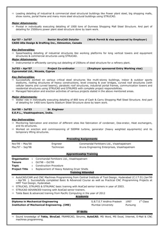Leading detailing of industrial & commercial steel structural buildings like Power plant steel, big shopping malls,
show rooms, portal frame and many more steel structural buildings using STRUCAD.
Major Attainments:
Pivotal in individually executing detailing of 1000 tons of Dunness Shopping Mall Steel Structure. And part of
detailing for 2500tons power plant steel structure done by team work.
Apr’07 – Jul’07 Senior StruCAD Detailer (Work Permit & visa sponsored by Employer)
CADD Alta Design & Drafting Inc., Edmonton, Canada
Key Deliverables:
Spearheading detailing of industrial structures like working platforms for long vertical towers and equipment
structures & commercial structures using STRUCAD.
Major Attainments:
Instrumental in efficiently carrying out detailing of 250tons of steel structure for a refinery plant.
Jul’03 – Apr’07 Project Co-ordinator (Employer sponsored Entry Working visa)
Cyprometal Ltd., Nicosia, Cyprus
Key Deliverables:
Successfully worked on various critical steel structures like multi-storey buildings, indoor & outdoor sports
stadiums, roofing structures of heavy constructions, level crossing & over bridges, curved roof structures (with
cellular beams and curved beams), parabolic roof structures, industrial portal frames, communication towers and
residential structures using STRUCAD and STRUMIS with complete project responsibilities.
Managed fabrication and erection activities of various projects stated in the above mentioned areas.
Major Attainments:
Stellar role in individually executing detailing of 800 tons of Cash & Carry Shopping Mall Steel Structure. And part
of detailing for 1400 tons Sports Stadium Steel Structure done by team work.
Jun’00 – Jul’03 Sr. Engineer
E.E.P.L., Visakhapatnam, India.
Key Deliverables:
Monitoring fabrication and erection of different sites like fabrication of condenser, Dea-erator, Heat exchangers,
and its structures.
Worked on erection and commissioning of 500MW turbine, generator (heavy weighted equipments) and its
temporary lifting structures.
Preceding Assignments
Nov’99 – May’00 Engineer Coromandal Fertilizers Ltd., Visakhapatnam
May’97 – Sep’98 Technician Aruna Engineering Enterprises, Visakhapatnam
Apprenticeship Training
Organisation : Coromandal Fertilizers Ltd., Visakhapatnam
Tenure : Oct’98 – Oct’99
Topic : Construction Procedure
Project Title : Replacement of Heavy Rotating Dryer Shells
Training Attended
AutoCAD/CAM and CNC Machines Programming from Central Institute of Tool Design, Hyderabad (C.I.T.D) (Jan’99
– Apr’99 ). Successfully completed Basic & Advanced Course as well as Practical CNC Programming Projects at
HMT Tool Design, Hyderabad.
STRUCAD, STRUMIS & STRUMAC basic training with AceCad senior trainers in year of 2003.
STRUCAD ADVANCED training with AceCad senior trainers.
Tekla Basic & advanced training from Pacific Computing in the year of 2012
Academia
Diploma in Mechanical Engineering S.B.T.E.T Andhra Pradesh 1997 1st
Class
Institution of Mechanical Engineering. (IME) Mumbai University Pursuing
IT Skills
Sound knowledge of Tekla, StruCad, FRAMECAD, Strumis, AutoCAD, MS Word, MS Excel, Internet, E-Mail & CNC
machines programming.
 