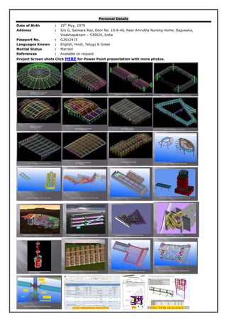 Personal Details
Date of Birth : 15th
May, 1979
Address : S/o G. Sankara Rao, Door No. 10-6-46, Near Amrutha Nursing Home, Gajuwaka,
Visakhapatnam – 530026, India
Passport No. : G2612415
Languages Known : English, Hindi, Telugu & Greek
Marital Status : Married
References : Available on request
Project Screen shots Click HERE for Power Point presentation with more photos.
INDOOROPILLY SKYLIGHT ROOF STRUCTURE ROCKAMPTON ANTENA SUPPORT STEEL STRUCTURE
UQ ENGINEERING BUILDING STEEL STRUCTURE UQ ENGINEERING BUILDING ATRIUM STAIR STEEL UQ ENGINEERING BUILDING ATRIUM STAIR STEEL STAIRCASE WITH BALUSTRADE
WORKING PLATEFORMS OF REFINERY
LONG TANK &TOWER
INDUSTRIAL FLUES STACK STEEL STRUCTURE ALDI WAREHOUSE 2000TONS STEEL STRUCTURE
ALDI WAREHOUSE PURLINS BUNDLE REPRESENTSTION
SHS COLUMN BOLTED SLEEVE JOINT PROPOSAL
 