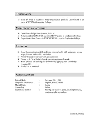 ACHIEVEMENTS

    Won 2nd prize in Technical Paper Presentation (Seniors Group) held in an
     event WIFI’07 in Graduation College.


EXTRA CURRICULAR ACTIVITIES
    Coordinator in Spic Macay event in IILM.
    Volunteered in GENSIS’08 and GENSIS’07 events in Graduation College.
    Organiser of Base Games in ENSEMBLE’08 event in Graduation College.



STRENGTHS

    Good Communication skills and inter-personal skills with tendencies toward
     aligned action and conflict resolution.
    Ability to adapt to various work environments
    Strong belief in self discipline & commitment towards work.
    Keen aptitude for learning and productively applying new knowledge
     resourcefully.
    Analytical in approach



PERSONAL DETAILS
Date of Birth              :      February 24 – 1988
Linguistic Proficiency     :      English, Hindi, Sindhi
Marital Status             :      Single
Nationality                :      Indian
Interest and hobbies       :      Playing any outdoor game, listening to music,
                                  reading novels, net-surfing.




                                                                Gaurav Karnaney
 