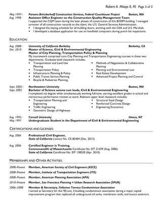 Robert A. Masys II, PE Page 3 of 3
May 1997–
Aug. 1998

Parsons Brinckerhoff Construction Services, Federal Courthouse Project
Boston, MA
Assistant Office Engineer on the Construction Quality Management Team
I supported the CQM team during the later phases of construction of this $350M building. I managed
turnover of all construction records to the client, the U.S. General Services Administration.
 I designed the keying schedule for all building doors, working with the GSA and U.S. Marshals.
 I developed a database application for use on handheld computers during punch list inspections.

EDUCATION:
Aug. 2008–
Dec. 2010

University of California Berkeley
Berkeley, CA
Master of Science, Civil & Environmental Engineering
Master of City Planning, Transportation Policy & Planning
My coursework comprised core City Planning and Transportation Engineering courses in these two
departments. Graduate level classwork includes:
 Transportation and Land Use
 Methods of Negotiation & Collaborative
Planning
Planning
 Transportation Policy
 Planning and Environmental Law
 Infrastructure Planning & Policy
 Real Estate Development
 Public Transit Service Planning
 Advanced Project Planning and Control
 Bicycle & Pedestrian Planning

Sept. 2002–
Sept. 2005

Northeastern University
Boston, MA
Bachelor of Science summa cum laude, Civil & Environmental Engineering
I completed my degree while simultaneously working full-time, earning excellent grades in school and
meritorious performance reviews at work. Relevant upper level classwork includes:
 Transportation Planning and
 Structural Steel Design
Engineering
 Reinforced Concrete Design
 Traffic Engineering
 Engineering Economics
 Geometric Design of Highways

Aug. 1995–
May 1997

Cornell University
Ithaca, NY
Undergraduate Student in the Department of Civil & Environmental Engineering

CERTIFICATIONS AND LICENSES:
Aug. 2006

Professional Civil Engineer,
State of California Licence No. CE 82404 (Dec. 2013)

Aug. 2006

Certified Engineer in Training,
Commonwealth of Massachusetts Certificate No. EIT 21439 (Aug. 2006)
State of California Certificate No. EIT 138520 (Apr. 2010)

MEMBERSHIPS AND OTHER ACTIVITIES:
2008–Present

Member, American Society of Civil Engineers (ASCE)

2008–Present

Member, Institute of Transportation Engineers (ITE)

2008–Present

Member, American Planning Association (APA)

2010–Present

Member, San Francisco Planning + Urban Research Association (SPUR)

2006–2008

Member & Secretary, Fellsview Terrace Condominium Association
I served as Secretary for this 90-unit, 5-building condominium association during a major capital
improvement program that replaced all underground oil tanks, membrane roofs, and stucco exteriors.

 