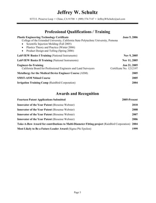Jeffrey W. Schultz
          8372 E. Preserve Loop • Chino, CA 91708 • (909) 374-7147 • JeffreyWSchultz@aol.com




                       Professional Qualifications / Training
Plastic Engineering Technology Certificate                                                June 5, 2006
    College of the Extended University, California State Polytechnic University, Pomona
    • Scientific Injection Molding (Fall 2005)
    • Plastics Theory and Practice (Winter 2006)
    • Product Design and Tolling (Spring 2006)
LabVIEW Basics I Training (National Instruments)                                           Nov 9, 2005
LabVIEW Basics II Training (National Instruments)                                         Nov 11, 2005
Engineer-In-Training                                                                        Jan 21, 2005
   California Board for Professional Engineers and Land Surveyors               Certificate No. 1212197
Metallurgy for the Medical Device Engineer Course (ASM)                                            2005
SMST-ASM Nitinol Course                                                                            2005
Irrigation Training Camp (RainBird Corporation)                                                    2004



                                 Awards and Recognition
Fourteen Patent Applications Submitted                                                    2005-Present
Innovator of the Year Patent (Biosense Webster)                                                    2010
Innovator of the Year Patent (Biosense Webster)                                                    2008
Innovator of the Year Patent (Biosense Webster)                                                    2007
Innovator of the Year Patent (Biosense Webster)                                                    2006
Take-A-Bow Award for contributions to Multi-Diameter Fitting project (RainBird Corporation) 2004
Most Likely to Be a Future Leader Award (Sigma Phi Epsilon)                                        1999




                                                 Page 3
 