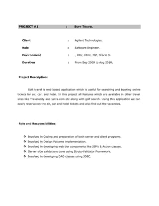PROJECT #1                            :       SOFT TRAVEL



   Client                                 :   Agilent Technologies.

   Role                                   :   Software Engineer.

   Environment                            :   , Jdbc, Html, JSP, Oracle 9i.

   Duration                               :   From Sep 2009 to Aug 2010.




Project Description:



        Soft travel is web based application which is useful for searching and booking online
tickets for air, car, and hotel. In this project all features which are available in other travel
sites like Travelocity and yatra.com etc along with golf search. Using this application we can
easily reservation the air, car and hotel tickets and also find out the vacancies.




Role and Responsibilities:




     Involved in Coding and preparation of both server and client programs.
     Involved in Design Patterns implementation.
     Involved in developing web tier components like JSP’s & Action classes.
     Server side validations done using Struts-Validator Framework.
     Involved in developing DAO classes using JDBC.
 