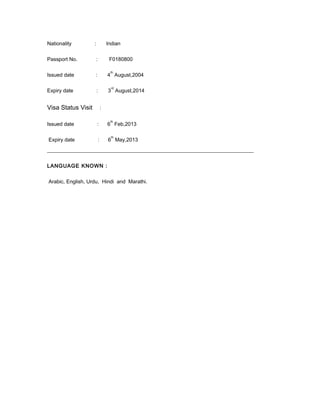Nationality         :               Indian


Passport No.            :            F0180800

                                     th
Issued date         :               4 August,2004

                                      rd
Expiry date             :           3 August,2014


Visa Status Visit               :

                                     th
Issued date             :           6 Feb,2013

                                      th
Expiry date                 :       6 May,2013
_______________________________________________________________________________


LANGUAGE KNOWN :


Arabic, English, Urdu, Hindi and Marathi.
 