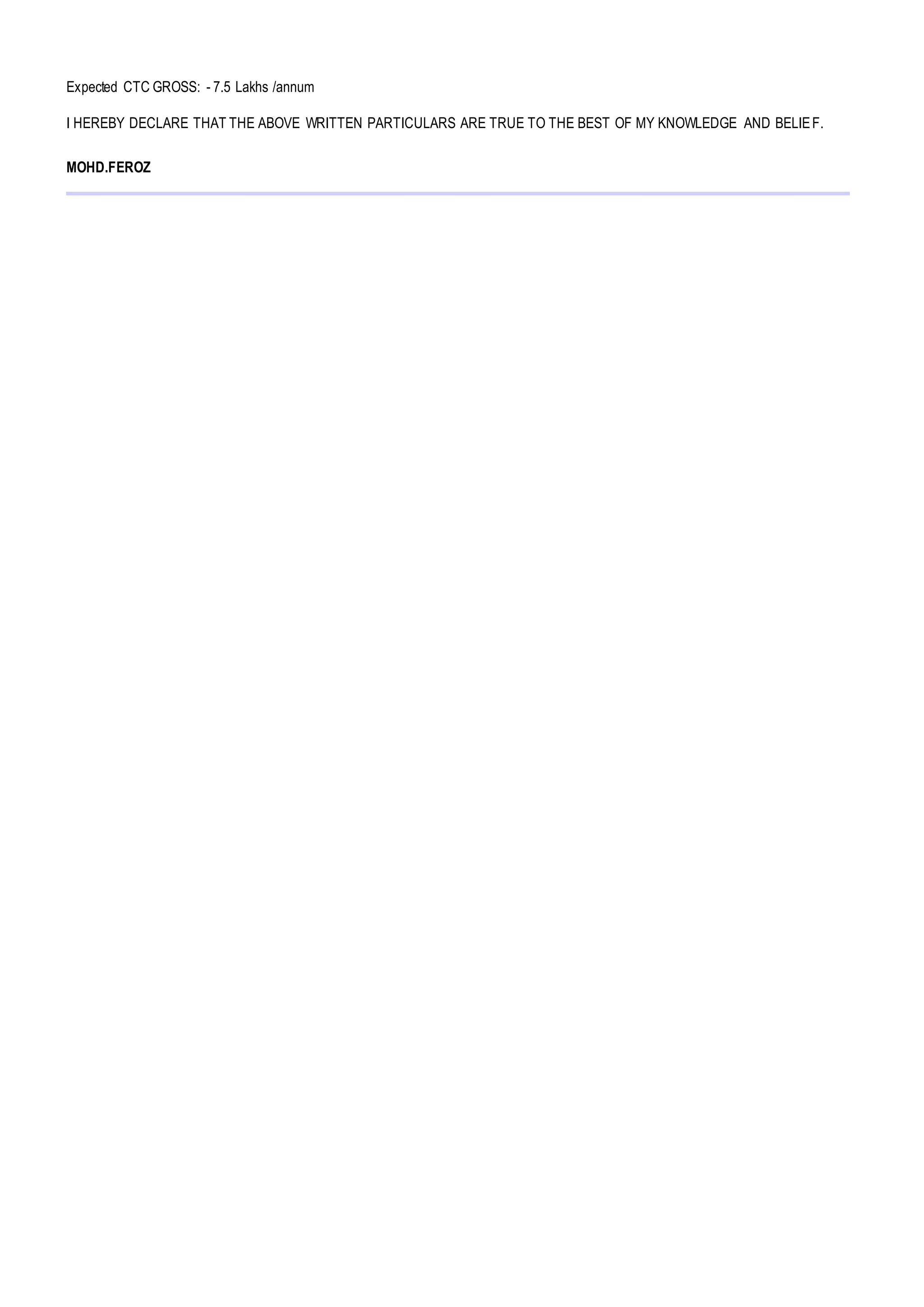Expected CTC GROSS: - 7.5 Lakhs /annum
I HEREBY DECLARE THAT THE ABOVE WRITTEN PARTICULARS ARE TRUE TO THE BEST OF MY KNOWLEDGE AND BELIEF.
MOHD.FEROZ
 