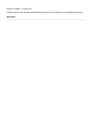 Expected CTC GROSS: - 7.5 Lakhs /annum
I HEREBY DECLARE THAT THE ABOVE WRITTEN PARTICULARS ARE TRUE TO THE BEST OF MY KNOWLEDGE AND BELIEF.
MOHD.FEROZ
 