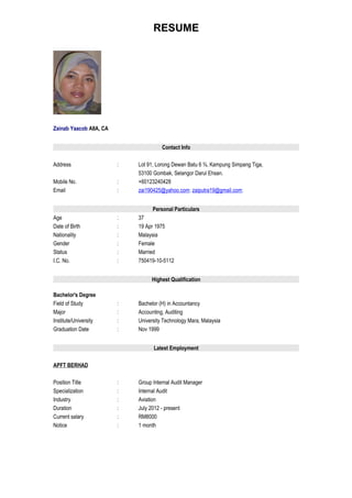 RESUME




Zainab Yaacob AIIA, CA


                                       Contact Info

Address                  :   Lot 91, Lorong Dewan Batu 6 ¾, Kampung Simpang Tiga,
                             53100 Gombak, Selangor Darul Ehsan.
Mobile No.               :   +60123240428
Email                    :   zai190425@yahoo.com; zaiputra19@gmail.com;


                                   Personal Particulars
Age                      :   37
Date of Birth            :   19 Apr 1975
Nationality              :   Malaysia
Gender                   :   Female
Status                   :   Married
I.C. No.                 :   750419-10-5112


                                  Highest Qualification

Bachelor's Degree
Field of Study           :   Bachelor (H) in Accountancy
Major                    :   Accounting, Auditing
Institute/University     :   University Technology Mara, Malaysia
Graduation Date          :   Nov 1999


                                   Latest Employment

APFT BERHAD

Position Title           :   Group Internal Audit Manager
Specialization           :   Internal Audit
Industry                 :   Aviation
Duration                 :   July 2012 - present
Current salary           :   RM8000
Notice                   :   1 month
 
