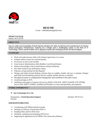 RESUME
                                    E-mail: - mithunkumr@gmail.com


MITHUN KUMAR
Mobile: 9611165795

OBJECTIVE
Use my skills and knowledge of fault tolerant solutions for daily monitoring and maintenance of mission
critical production infrastructure. Aspiring for a Bright and a challenging career in the field of IT
Technology, Which would enable me to upgrade myself with emerging trends and technologies.
SUMMARY

   •   Work well under pressure either with minimal supervision or in a team
   •   Fantastic ability to learn new material quickly
   •   Involved as an active team member
   •   Linux System Administration skills (RedHat, Cent-OS and Fedora)
   •   Hands on knowledge in Server performance tuning & hardening
   •   Key skills include Linux performance tuning
   •   Exposure on bug tracking tool like Bugzilla
   •   Designs and builds forward thinking solutions that are scalable, durable and easy to maintain. Designs
       and builds forward thinking solutions that are scalable, durable and easy to maintain
   •   Recognized expert in configuration management and contribute to the open source
   •   Good knowledge on SVN
   •   Installation and support of Apache web servers, RAID, LVM, NFS, SMTP, NAGIOS, FTP, MYSQL
       Server, DNS, DHCP, SAMBA, SendMail and Windows to Linux interoperability and migration.
WORK EXPERIENCE *

   Sun Technologies Pvt. Ltd.

  Designation: - Cloud Operation Engineer                                       (October ‘09/10/12 to
  Present)

JOB RESPONSIBILITIES

   •   Coordinating with Offshore/Onshore people
   •   Working on VMware Virtualization ESX 4.1
   •   Handling JIRA and First Web ticket
   •   Installing, configuring and managing ESX Server
   •   Supporting for application Server HPOO, New Scale and confluence
 
