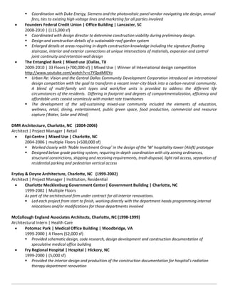    Coordination with Duke Energy, Siemens and the photovoltaic panel vendor navigating site design, annual
            fees, ties to existing high voltage lines and marketing for all parties involved
       Founders Federal Credit Union | Office Building | Lancaster, SC
        2008-2010 | (115,000 sf)
         Coordinated with design director to determine construction viability during preliminary design.
         Design and construction details of a sustainable roof garden system
         Enlarged details at areas requiring in-depth construction knowledge including the signature floating
            staircase, interior and exterior connections at unique intersections of materials, expansion and control
            joint continuity and retention wall design
       The Entangled Bank | Mixed use |Dallas, TX
        2009-2010 | 33 Floors (+700,000 sf) | Mixed Use | Winner of International design competition
        http://www.youtube.com/watch?v=c7YQxdMlEYo
         Urban Re: Vision and the Central Dallas Community Development Corporation introduced an international
            design competition with the goal to transform a vacant inner-city block into a carbon-neutral community.
            A blend of multi-family unit types and work/live units is provided to address the different life
            circumstances of the residents. Differing in footprint and degrees of compartmentalization, efficiency and
            affordable units coexist seamlessly with market rate townhomes
         The development of the self-sustaining mixed-use community included the elements of education,
            wellness, retail, dining, entertainment, public green space, food production, commercial and resource
            capture (Water, Solar and Wind)

DMR Architecture, Charlotte, NC (2004-2006)
Architect | Project Manager | Retail
      Epi-Centre | Mixed Use | Charlotte, NC
       2004-2006 | multiple Floors (+500,000 sf)
        Worked closely with ‘Noble Investment Group’ in the design of the ‘W’ hospitality tower (Aloft) prototype
        Designed below grade parking system, requiring in-depth coordination with city zoning ordinances,
            structural constrictions, shipping and receiving requirements, trash disposal, light rail access, separation of
            residential parking and pedestrian vertical access

Fryday & Doyne Architecture, Charlotte, NC (1999-2002)
Architect | Project Manager | Institution, Residential
      Charlotte Mecklenburg Government Center| Government Building | Charlotte, NC
       1999-2002 | Multiple Floors
       As part of the architectural firm under contract for all interior renovations.
        Led each project from start to finish, working directly with the department heads programming internal
            relocations and/or modifications for those departments involved

McCollough England Associates Architects, Charlotte, NC (1998-1999)
Architectural Intern | Health Care
      Potomac Park | Medical Office Building | Woodbridge, VA
       1999-2000 | 4 Floors (52,000 sf)
        Provided schematic design, code research, design development and construction documentation of
           speculative medical office building
      Fry Regional Hospital | Hospital | Hickory, NC
       1999-2000 | (5,000 sf)
        Provided the interior design and production of the construction documentation for hospital’s radiation
           therapy department renovation
 
