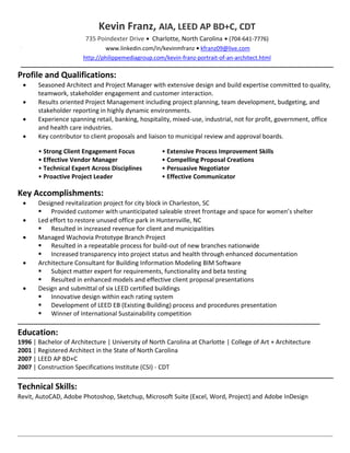 Kevin Franz, AIA, LEED AP BD+C, CDT
                        735 Poindexter Drive • Charlotte, North Carolina • (704-641-7776)
                               www.linkedin.com/in/kevinmfranz • kfranz09@live.com
                       http://philippemediagroup.com/kevin-franz-portrait-of-an-architect.html

Profile and Qualifications:
      Seasoned Architect and Project Manager with extensive design and build expertise committed to quality,
       teamwork, stakeholder engagement and customer interaction.
      Results oriented Project Management including project planning, team development, budgeting, and
       stakeholder reporting in highly dynamic environments.
      Experience spanning retail, banking, hospitality, mixed-use, industrial, not for profit, government, office
       and health care industries.
      Key contributor to client proposals and liaison to municipal review and approval boards.

       • Strong Client Engagement Focus             • Extensive Process Improvement Skills
       • Effective Vendor Manager                   • Compelling Proposal Creations
       • Technical Expert Across Disciplines        • Persuasive Negotiator
       • Proactive Project Leader                   • Effective Communicator

Key Accomplishments:
      Designed revitalization project for city block in Charleston, SC
        Provided customer with unanticipated saleable street frontage and space for women’s shelter
      Led effort to restore unused office park in Huntersville, NC
        Resulted in increased revenue for client and municipalities
      Managed Wachovia Prototype Branch Project
        Resulted in a repeatable process for build-out of new branches nationwide
        Increased transparency into project status and health through enhanced documentation
      Architecture Consultant for Building Information Modeling BIM Software
        Subject matter expert for requirements, functionality and beta testing
        Resulted in enhanced models and effective client proposal presentations
      Design and submittal of six LEED certified buildings
        Innovative design within each rating system
        Development of LEED EB (Existing Building) process and procedures presentation
        Winner of International Sustainability competition

Education:
1996 | Bachelor of Architecture | University of North Carolina at Charlotte | College of Art + Architecture
2001 | Registered Architect in the State of North Carolina
2007 | LEED AP BD+C
2007 | Construction Specifications Institute (CSI) - CDT

Technical Skills:
Revit, AutoCAD, Adobe Photoshop, Sketchup, Microsoft Suite (Excel, Word, Project) and Adobe InDesign
 