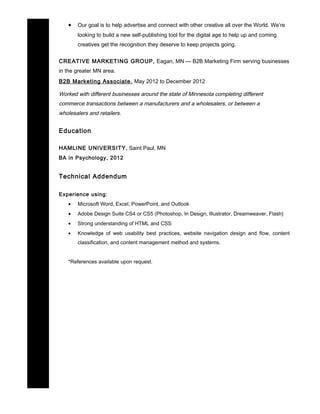 • Our goal is to help advertise and connect with other creative all over the World. We’re
looking to build a new self-publishing tool for the digital age to help up and coming
creatives get the recognition they deserve to keep projects going.
CREATIVE MARKETING GROUP, Eagan, MN — B2B Marketing Firm serving businesses
in the greater MN area.
B2B Marketing Associate, May 2012 to December 2012
Worked with different businesses around the state of Minnesota completing different
commerce transactions between a manufacturers and a wholesalers, or between a
wholesalers and retailers.
Education
HAMLINE UNIVERSITY, Saint Paul, MN
BA in Psychology, 2012
Technical Addendum
Experience using:
• Microsoft Word, Excel, PowerPoint, and Outlook
• Adobe Design Suite CS4 or CS5 (Photoshop, In Design, Illustrator, Dreamweaver, Flash)
• Strong understanding of HTML and CSS
• Knowledge of web usability best practices, website navigation design and flow, content
classification, and content management method and systems.
*References available upon request.
 