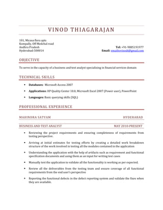 VINOD THIAGARAJAN<br />101, Micasa flora apts<br />Kompally, Off Medchal road<br />Andhra Pradesh Tel: +91-9885191977<br />Hyderabad-500014           Email: emailtovinodt@gmail.com<br />OBJECTIVE<br />To serve in the capacity of a business and test analyst specializing in financial services domain<br />technical skills<br />Databases:  Microsoft Access 2007<br />Applications: HP Quality Center 10.0, Microsoft Excel 2007 (Power user), PowerPoint<br />Languages: Basic querying skills (SQL)<br />Professional experience<br />Mahindra Satyam         Hyderabad<br />Business and test analyst            May 2010-present<br />Reviewing the project requirements and ensuring completeness of requirements from testing perspective.<br />Arriving at initial estimates for testing efforts by creating a detailed work breakdown structure of the work involved in testing all the modules contained in the application<br />Understanding the application with the help of artifacts such as requirement and functional specification documents and using them as an input for writing test cases<br />Manually test the application to validate all the functionality is working as per expected. <br />Review all the deliverables from the testing team and ensure coverage of all functional requirements from the end user’s perspective<br />Reporting the functional defects in the defect reporting system and validate the fixes when they are available. <br />Collaborate with client business analyst team during UAT test phases and addressing issues and concerns, if any<br />Strong MS Office skills - Excel (Formulas & V Lookups, Creating database connections to MS-Access), Access (Database concepts, data management & querying) and PowerPoint (Process flow diagrams, Visual presentation using charts, etc)<br />Hands-on knowledge in using HP Quality Center tool for tracking, analyzing and reporting of defects<br />Good knowledge and understanding of software engineering processes and methodologies<br />sales research analyst   July 2008-May 10<br />Prepared sales aids/collaterals from information contained in proposals and effectively used PowerPoint presentations to highlight the proposed solutions to sales relationship manager<br />Created financial models using Microsoft Excel to analyze and compare relative attractiveness of customers against their competition<br />Expertise in using secondary research sources  and databases such as Hoovers in collecting public information on prospective companies<br />Supported consulting workforce in conducting financial analysis on prospective customers and coming up with opportunity areas of improvement<br />Education<br />Master of Business Administration, Finance and Operations management, PSG Institute of Management, Coimbatore, 2006-2008, CGPA: 7.0/10 <br />Bachelor of Engineering, Electrical and electronics engineering, Anna University, Chennai,  2001-2005, Percentage: 70.6<br />certifications<br />NSE(National Stock Exchange) Certified in Mutual funds module<br />Pursuing NSE’s certification in Securities market basic  module<br />Certified by APICS (American production and inventory control society) in Basics of Supply chain management module of CPIM (Certification in production and inventory management) (APICS ID: 1722846), April 2010<br />Certified in Oracle 9i: Introduction to SQL as a part of Oracle workforce development program, November 2005<br />Academic projects<br />Risk management in construction projects (With data collection and knowledge inputs from Larsen and Toubro ECC ltd, Manapakkam), July 2007<br />An empirical investigation into the relationship between stock beta (systematic risk) and accounting ratios (Self), April 2008<br />Personal details<br />Date of Birth: 19/05/1984<br />Marital status: Unmarried<br />Current location: Hyderabad<br />Desired location: Anywhere in India<br />Current CTC: 4, 43,000 p.a<br />Expected CTC: As per market norms<br />Languages: English  and Tamil<br />Vinod Thiagarajan<br /> Name and Signature<br />